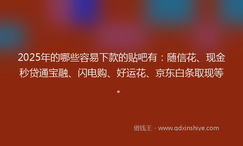 2025年的哪些容易下款的贴吧有：随信花、现金秒贷通宝融、闪电购、好运花、京东白条取现等。