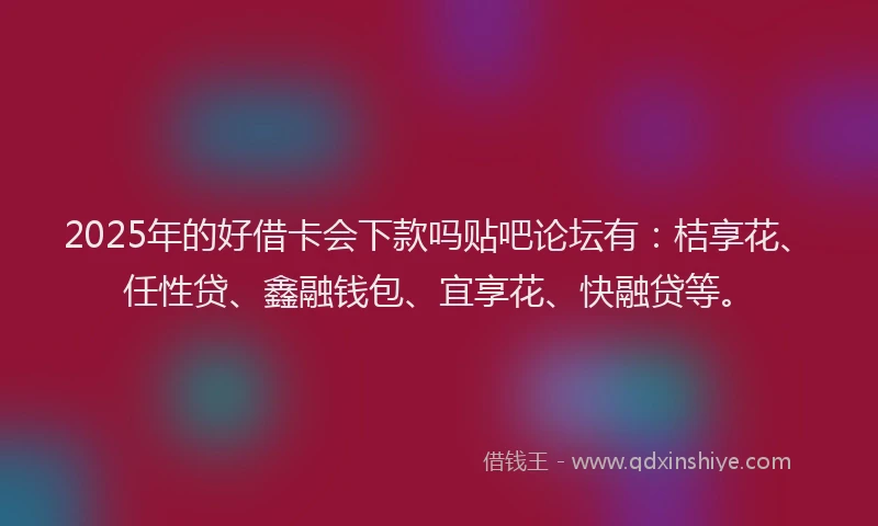 2025年的好借卡会下款吗贴吧论坛有：桔享花、任性贷、鑫融钱包、宜享花、快融贷等。