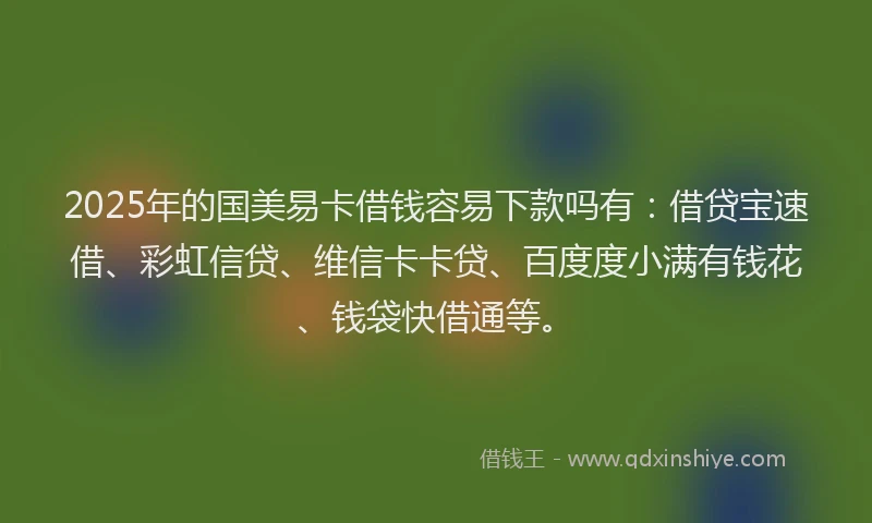 2025年的国美易卡借钱容易下款吗有：借贷宝速借、彩虹信贷、维信卡卡贷、百度度小满有钱花、钱袋快借通等。