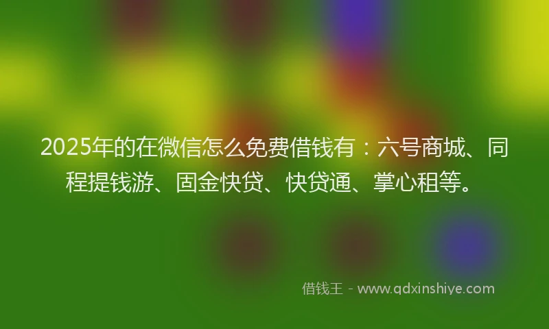 2025年的在微信怎么免费借钱有：六号商城、同程提钱游、固金快贷、快贷通、掌心租等。