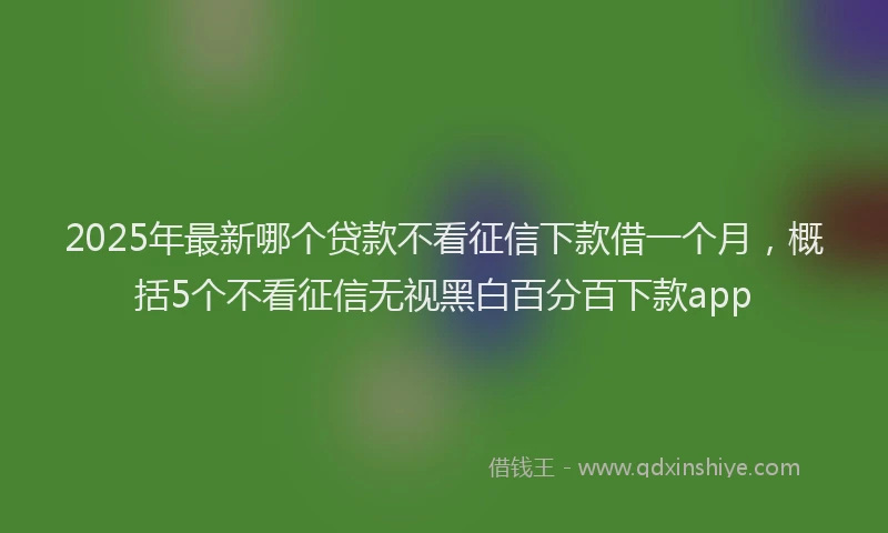 2025年最新哪个贷款不看征信下款借一个月，概括5个不看征信无视黑白百分百下款app