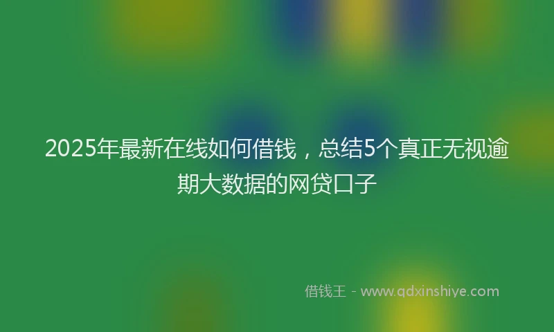 2025年最新在线如何借钱，总结5个真正无视逾期大数据的网贷口子
