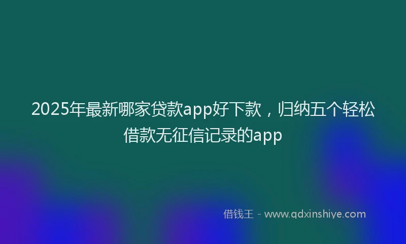 2025年最新哪家贷款app好下款，归纳五个轻松借款无征信记录的app