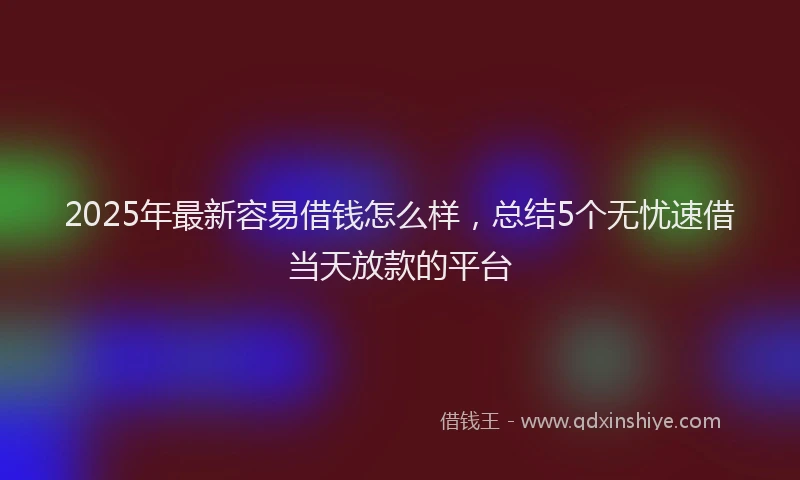 2025年最新容易借钱怎么样，总结5个无忧速借当天放款的平台