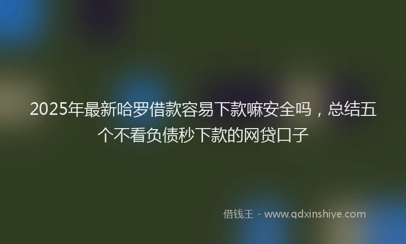 2025年最新哈罗借款容易下款嘛安全吗，总结五个不看负债秒下款的网贷口子