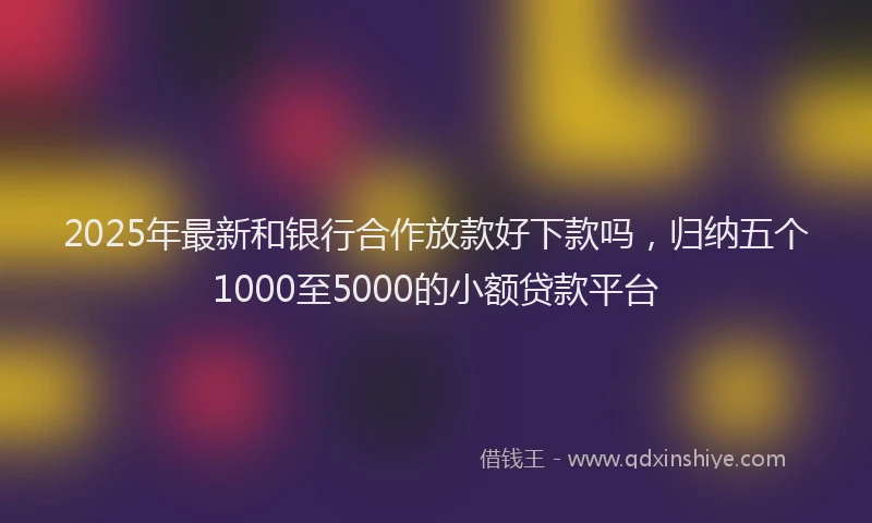 2025年最新和银行合作放款好下款吗，归纳五个1000至5000的小额贷款平台
