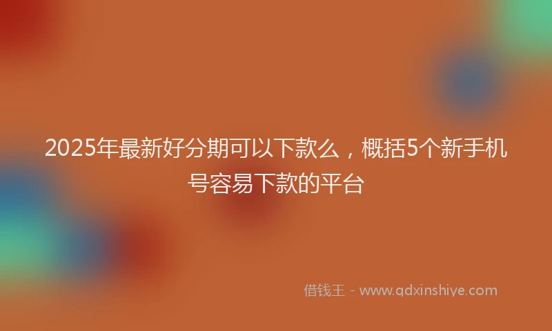2025年最新好分期可以下款么，概括5个新手机号容易下款的平台