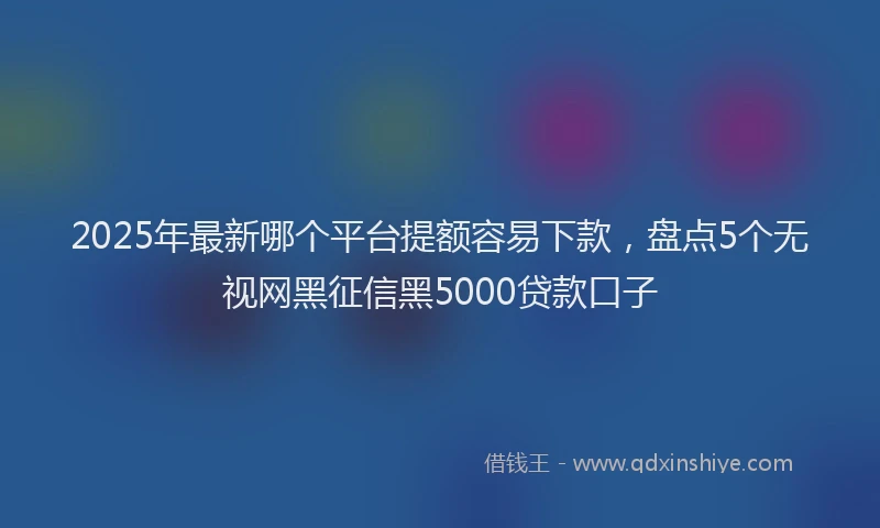 2025年最新哪个平台提额容易下款，盘点5个无视网黑征信黑5000贷款口子