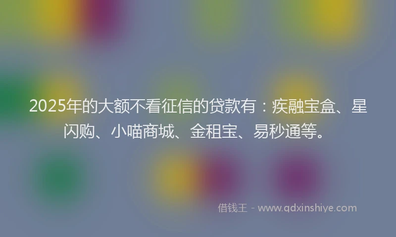 2025年的大额不看征信的贷款有：疾融宝盒、星闪购、小喵商城、金租宝、易秒通等。