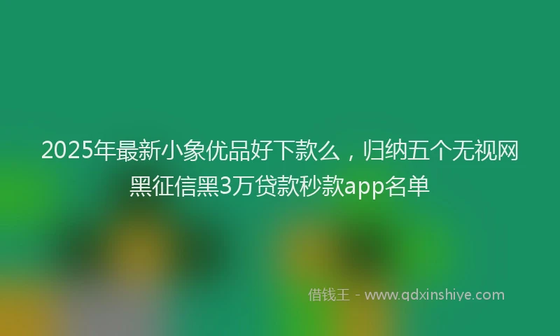 2025年最新小象优品好下款么，归纳五个无视网黑征信黑3万贷款秒款app名单