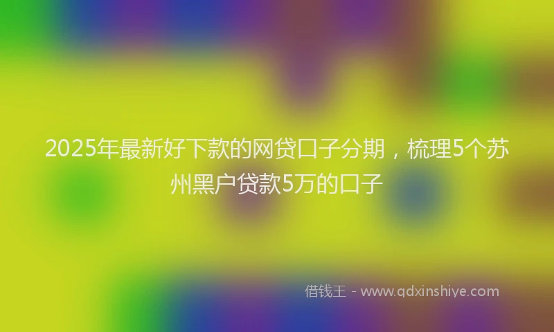 2025年最新好下款的网贷口子分期，梳理5个苏州黑户贷款5万的口子