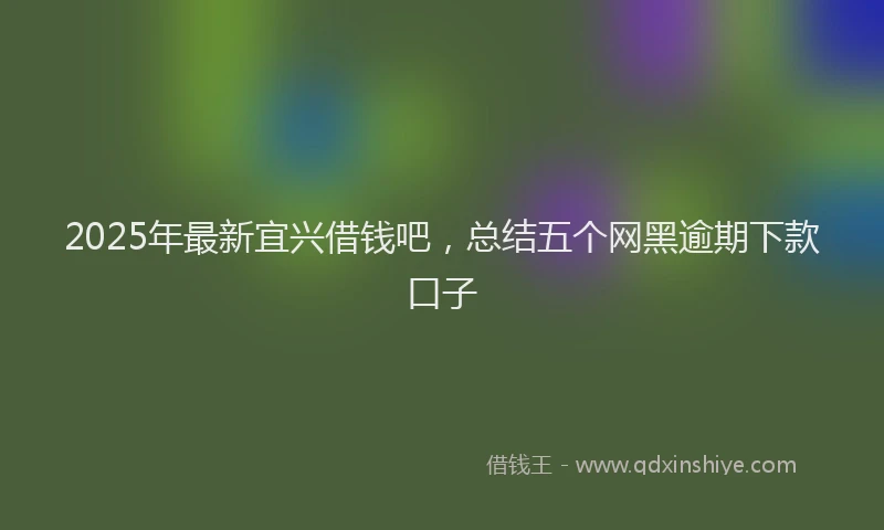2025年最新宜兴借钱吧，总结五个网黑逾期下款口子