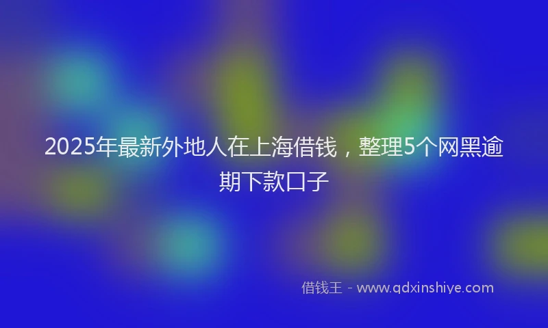 2025年最新外地人在上海借钱，整理5个网黑逾期下款口子