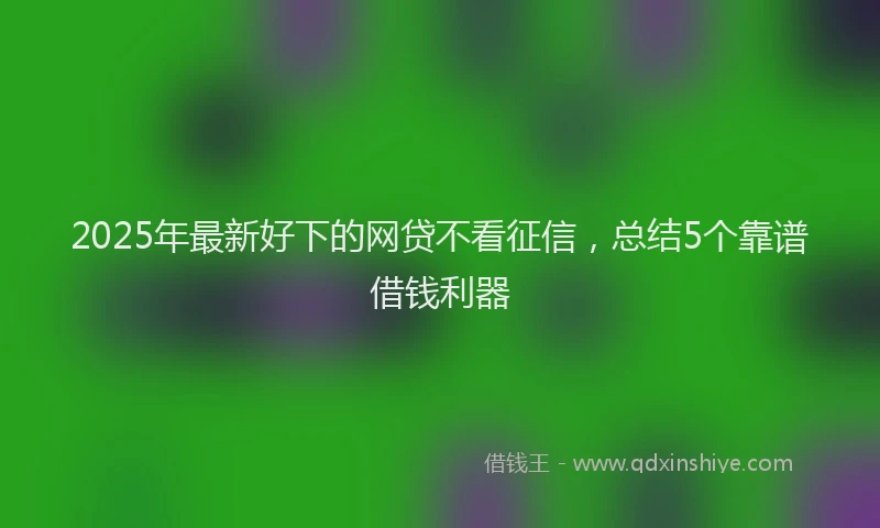 2025年最新好下的网贷不看征信，总结5个靠谱借钱利器