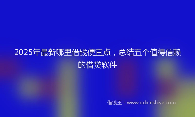 2025年最新哪里借钱便宜点，总结五个值得信赖的借贷软件