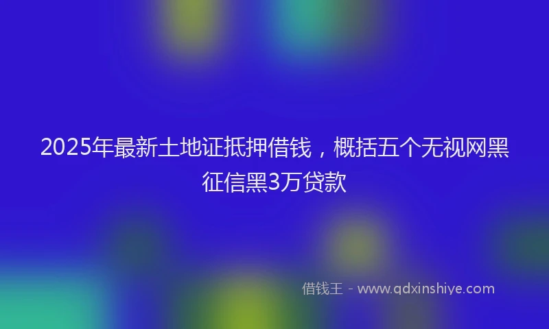 2025年最新土地证抵押借钱，概括五个无视网黑征信黑3万贷款