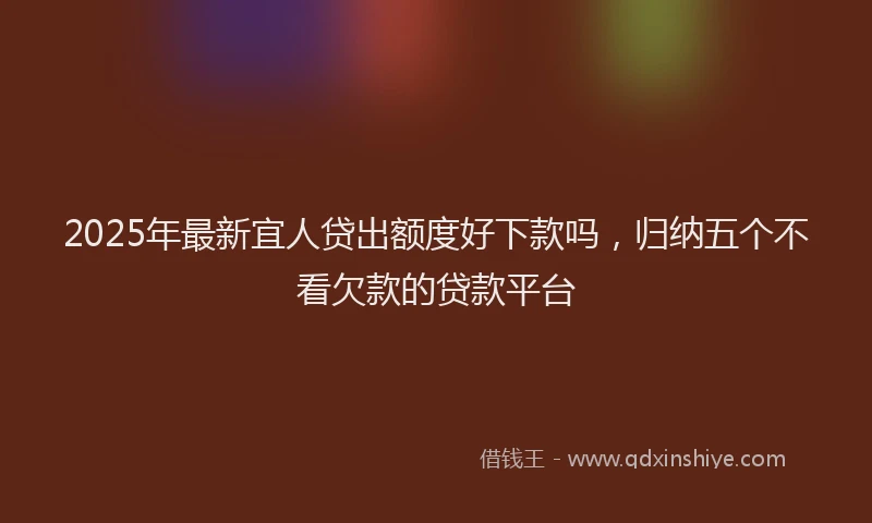 2025年最新宜人贷出额度好下款吗，归纳五个不看欠款的贷款平台