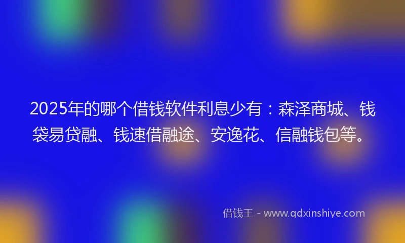 2025年的哪个借钱软件利息少有：森泽商城、钱袋易贷融、钱速借融途、安逸花、信融钱包等。