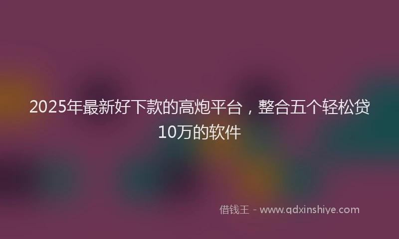 2025年最新好下款的高炮平台，整合五个轻松贷10万的软件