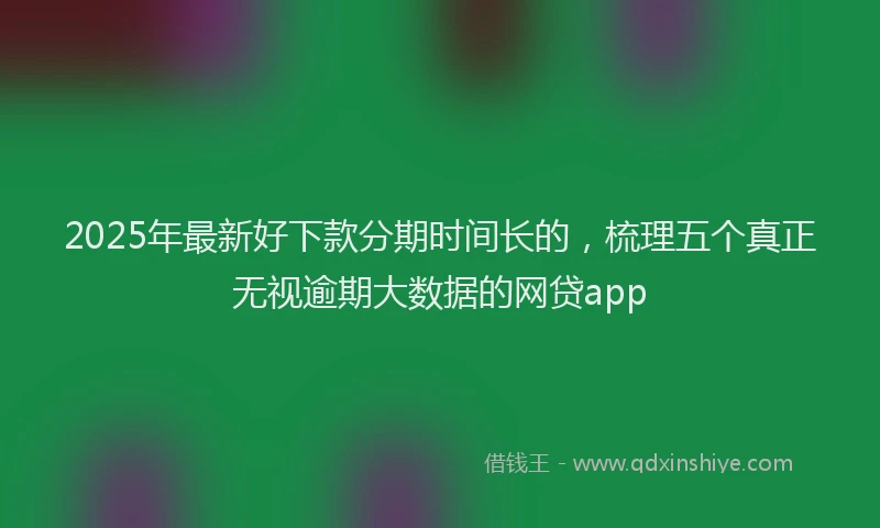 2025年最新好下款分期时间长的，梳理五个真正无视逾期大数据的网贷app