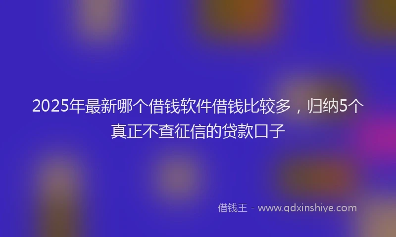 2025年最新哪个借钱软件借钱比较多，归纳5个真正不查征信的贷款口子