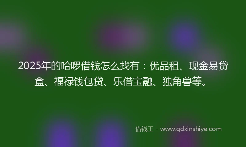 2025年的哈啰借钱怎么找有：优品租、现金易贷盒、福禄钱包贷、乐借宝融、独角兽等。