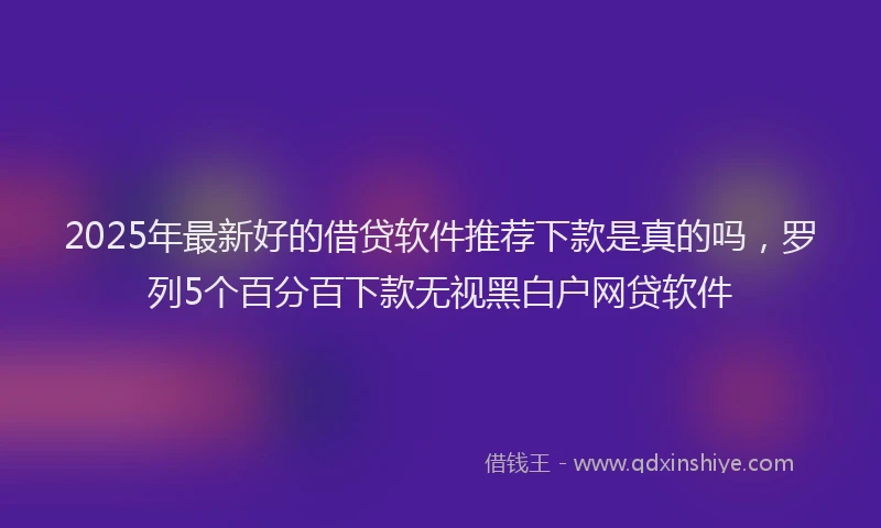 2025年最新好的借贷软件推荐下款是真的吗，罗列5个百分百下款无视黑白户网贷软件