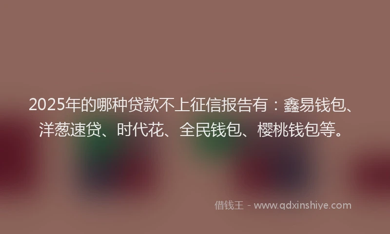 2025年的哪种贷款不上征信报告有：鑫易钱包、洋葱速贷、时代花、全民钱包、樱桃钱包等。