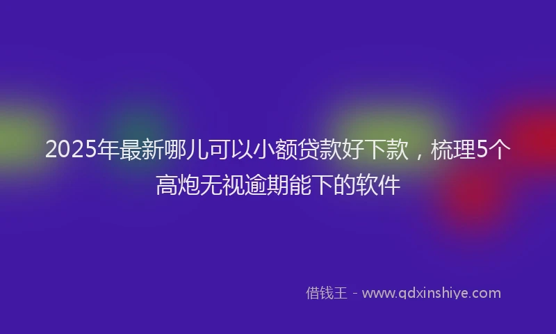 2025年最新哪儿可以小额贷款好下款，梳理5个高炮无视逾期能下的软件