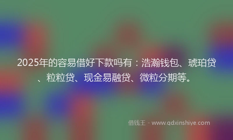 2025年的容易借好下款吗有：浩瀚钱包、琥珀贷、粒粒贷、现金易融贷、微粒分期等。