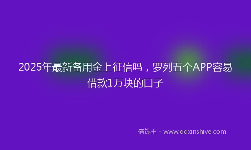 2025年最新备用金上征信吗，罗列五个APP容易借款1万块的口子