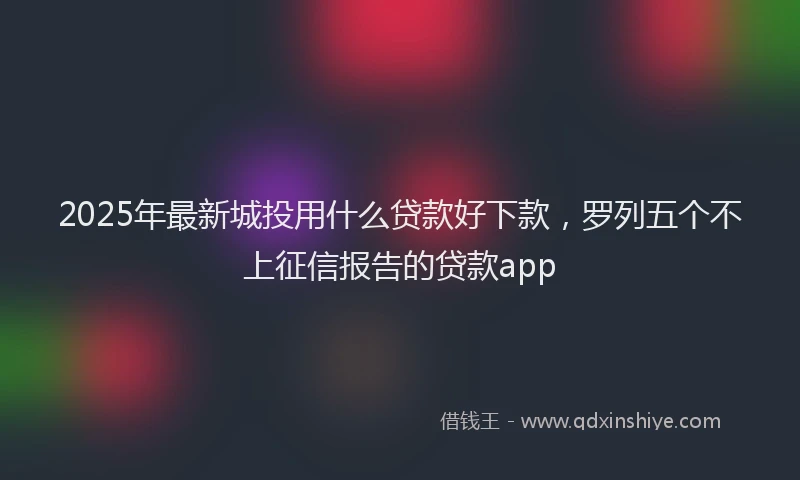 2025年最新城投用什么贷款好下款，罗列五个不上征信报告的贷款app