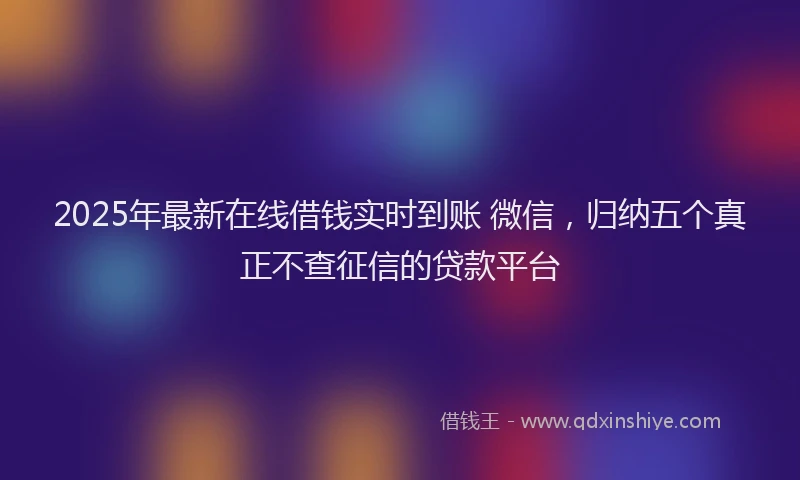 2025年最新在线借钱实时到账 微信，归纳五个真正不查征信的贷款平台