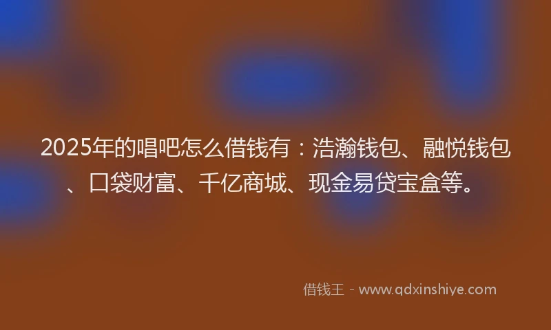 2025年的唱吧怎么借钱有：浩瀚钱包、融悦钱包、口袋财富、千亿商城、现金易贷宝盒等。