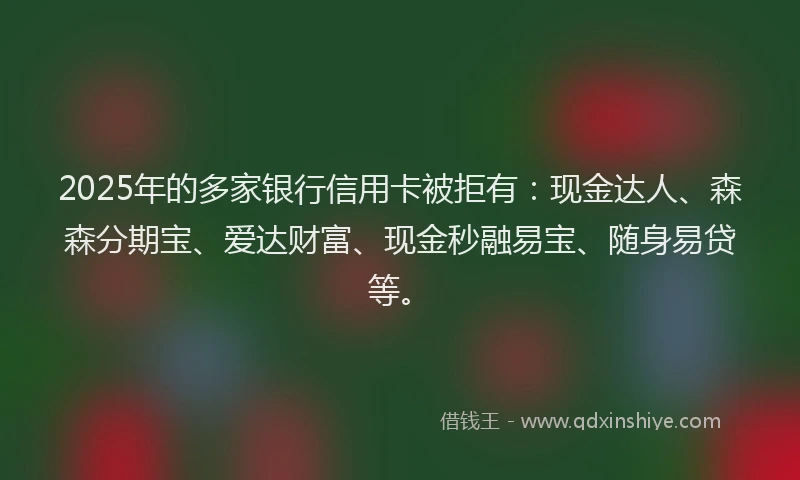 2025年的多家银行信用卡被拒有：现金达人、森森分期宝、爱达财富、现金秒融易宝、随身易贷等。