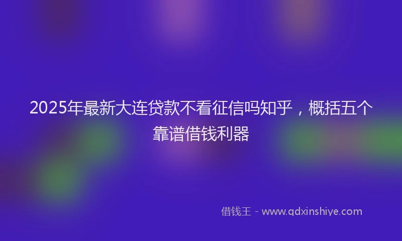 2025年最新大连贷款不看征信吗知乎，概括五个靠谱借钱利器
