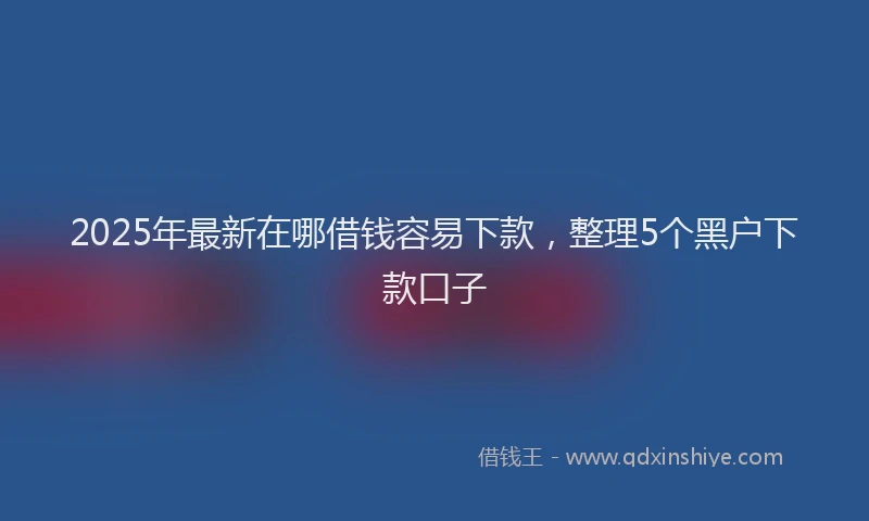 2025年最新在哪借钱容易下款，整理5个黑户下款口子