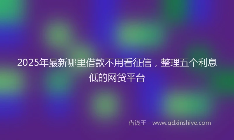2025年最新哪里借款不用看征信，整理五个利息低的网贷平台