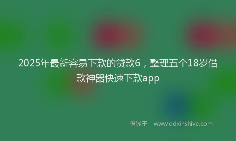 2025年最新容易下款的贷款6，整理五个18岁借款神器快速下款app