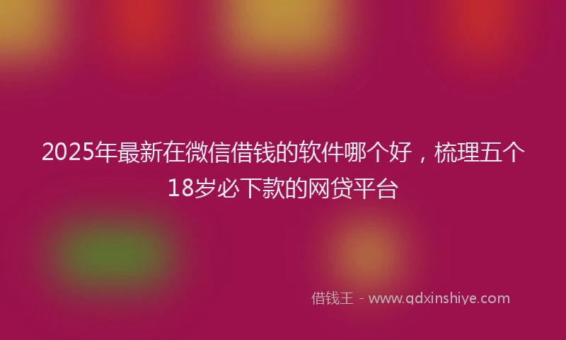 2025年最新在微信借钱的软件哪个好，梳理五个18岁必下款的网贷平台