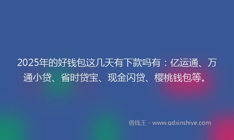 2025年的好钱包这几天有下款吗有：亿运通、万通小贷、省时贷宝、现金闪贷、樱桃钱包等。
