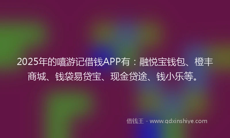 2025年的嘻游记借钱APP有：融悦宝钱包、橙丰商城、钱袋易贷宝、现金贷途、钱小乐等。