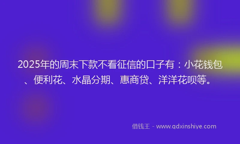 2025年的周末下款不看征信的口子有：小花钱包、便利花、水晶分期、惠商贷、洋洋花呗等。