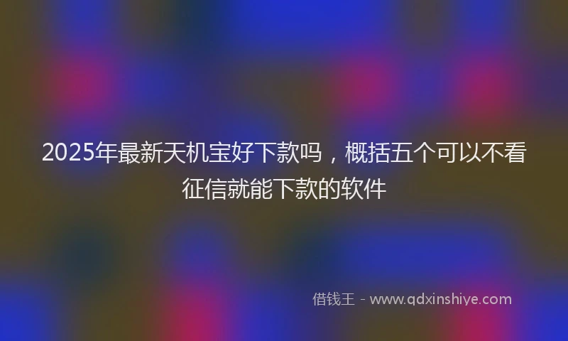 2025年最新天机宝好下款吗，概括五个可以不看征信就能下款的软件