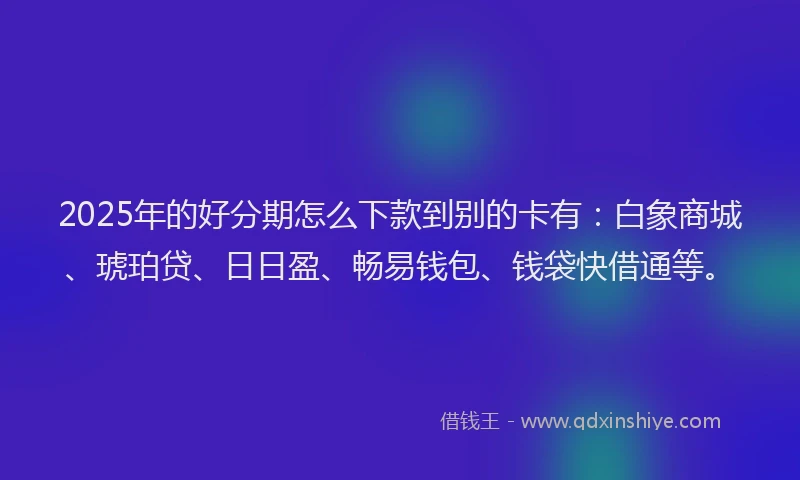 2025年的好分期怎么下款到别的卡有：白象商城、琥珀贷、日日盈、畅易钱包、钱袋快借通等。