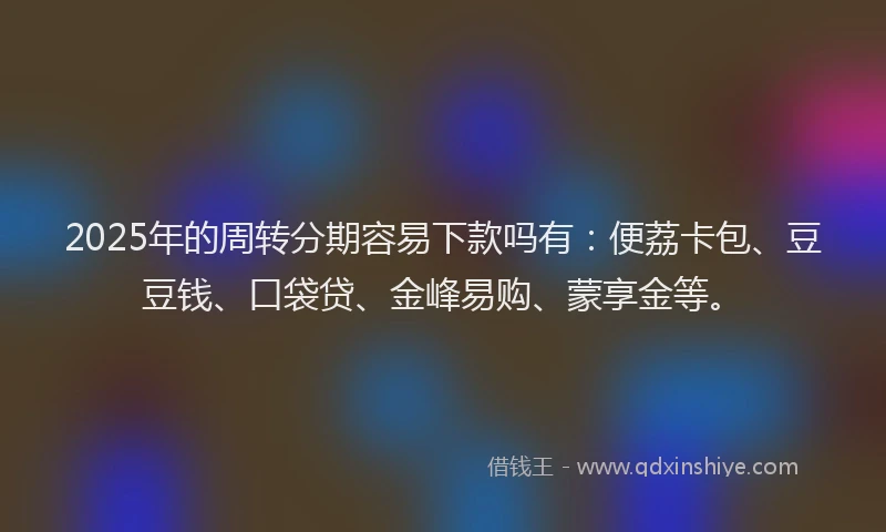 2025年的周转分期容易下款吗有：便荔卡包、豆豆钱、口袋贷、金峰易购、蒙享金等。