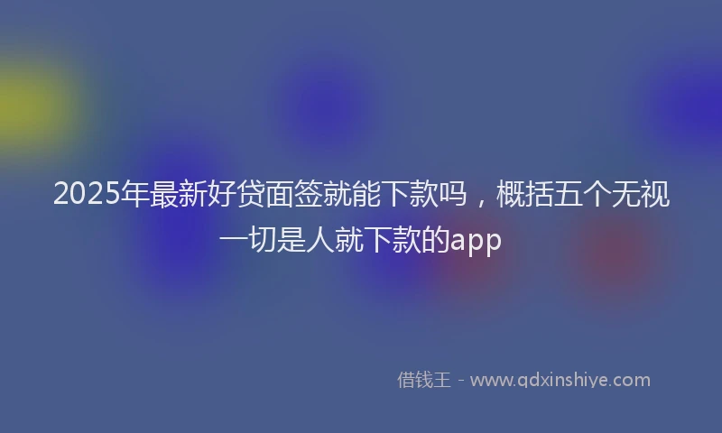 2025年最新好贷面签就能下款吗，概括五个无视一切是人就下款的app