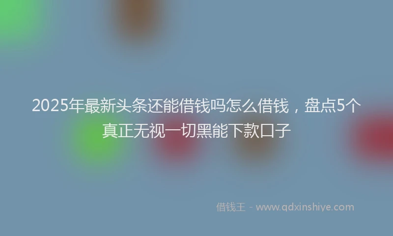 2025年最新头条还能借钱吗怎么借钱，盘点5个真正无视一切黑能下款口子