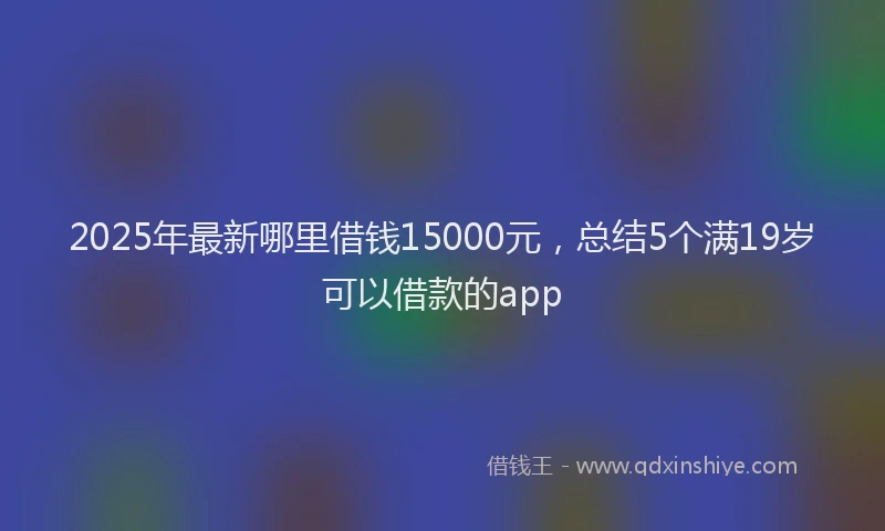2025年最新哪里借钱15000元，总结5个满19岁可以借款的app