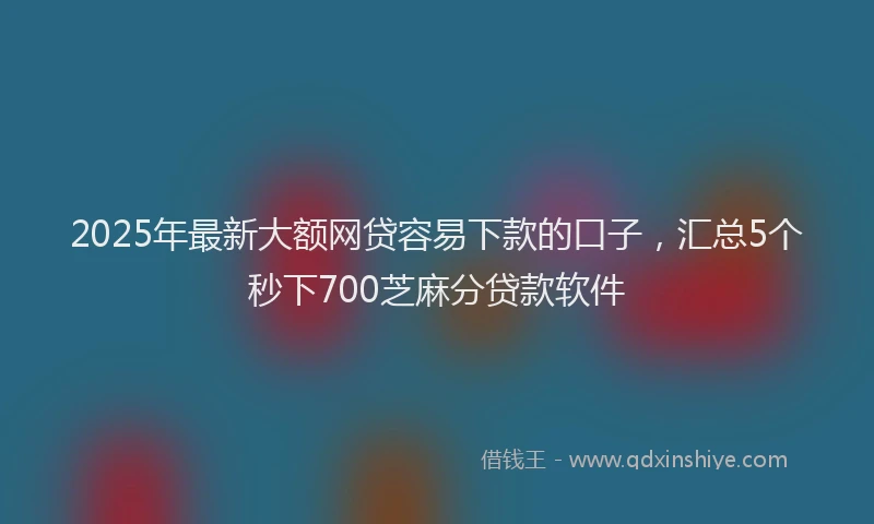 2025年最新大额网贷容易下款的口子，汇总5个秒下700芝麻分贷款软件